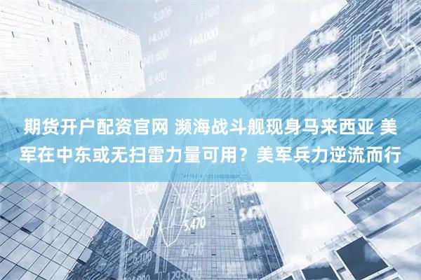 期货开户配资官网 濒海战斗舰现身马来西亚 美军在中东或无扫雷力量可用？美军兵力逆流而行