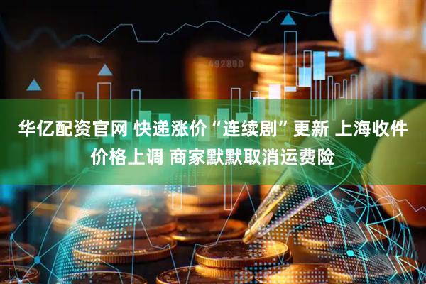 华亿配资官网 快递涨价“连续剧”更新 上海收件价格上调 商家默默取消运费险