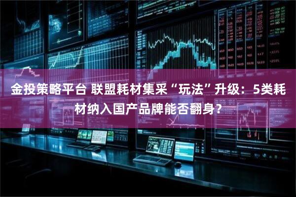 金投策略平台 联盟耗材集采“玩法”升级：5类耗材纳入国产品牌能否翻身？