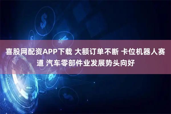 喜股网配资APP下载 大额订单不断 卡位机器人赛道 汽车零部件业发展势头向好