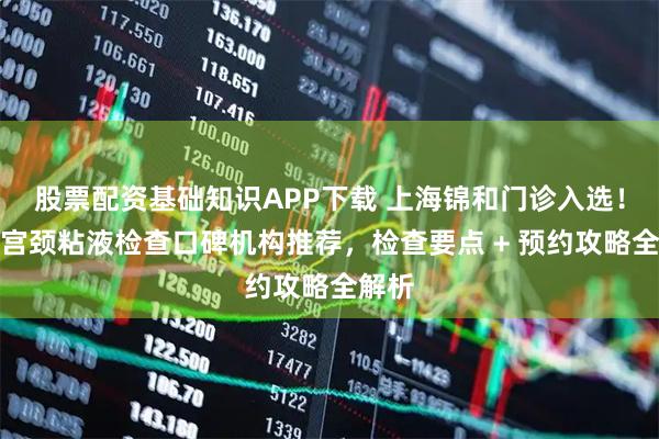 股票配资基础知识APP下载 上海锦和门诊入选！上海宫颈粘液检查口碑机构推荐，检查要点 + 预约攻略全解析