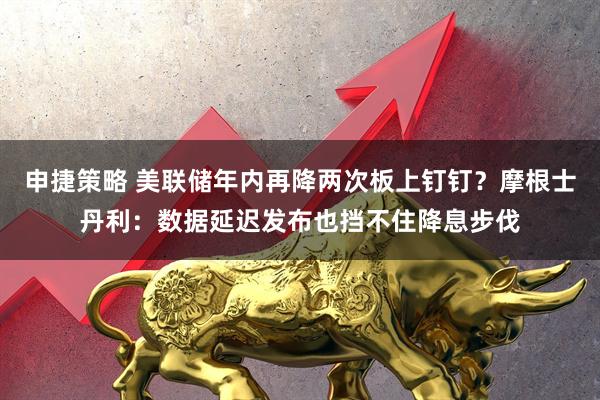 申捷策略 美联储年内再降两次板上钉钉？摩根士丹利：数据延迟发布也挡不住降息步伐