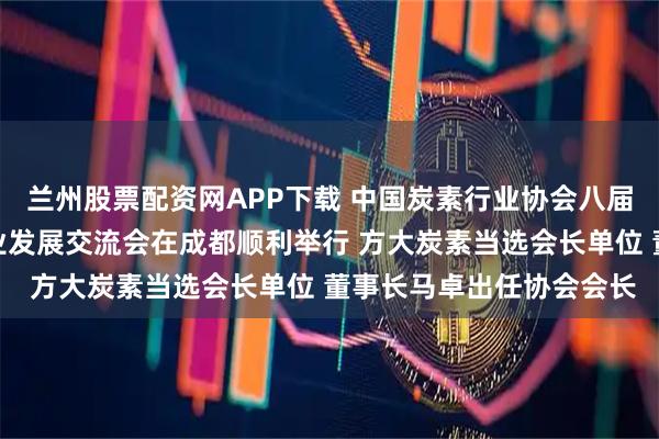 兰州股票配资网APP下载 中国炭素行业协会八届一次会员大会暨炭素行业发展交流会在成都顺利举行 方大炭素当选会长单位 董事长马卓出任协会会长