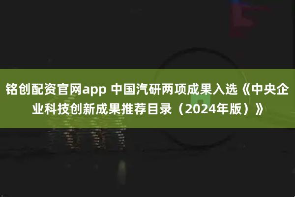 铭创配资官网app 中国汽研两项成果入选《中央企业科技创新成果推荐目录（2024年版）》
