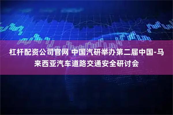 杠杆配资公司官网 中国汽研举办第二届中国-马来西亚汽车道路交通安全研讨会