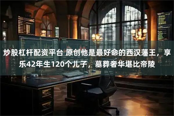 炒股杠杆配资平台 原创他是最好命的西汉藩王，享乐42年生120个儿子，墓葬奢华堪比帝陵