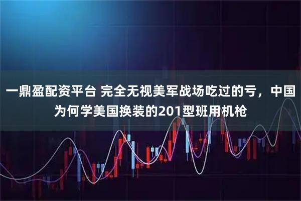 一鼎盈配资平台 完全无视美军战场吃过的亏，中国为何学美国换装的201型班用机枪