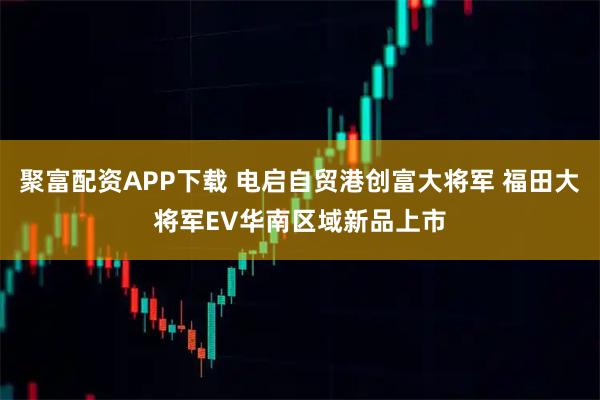 聚富配资APP下载 电启自贸港创富大将军 福田大将军EV华南区域新品上市