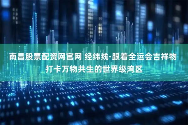 南昌股票配资网官网 经纬线·跟着全运会吉祥物 打卡万物共生的世界级湾区