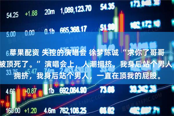 苹果配资 失控的演唱会 徐梦陈诚 “求你了哥哥，别往前顶了，我快被顶死了。” 演唱会上，人潮拥挤，我身后站个男人，一直在顶我的屁股。