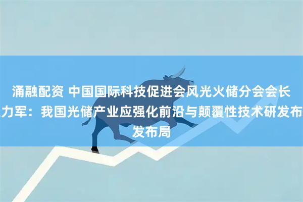 涌融配资 中国国际科技促进会风光火储分会会长王力军：我国光储产业应强化前沿与颠覆性技术研发布局
