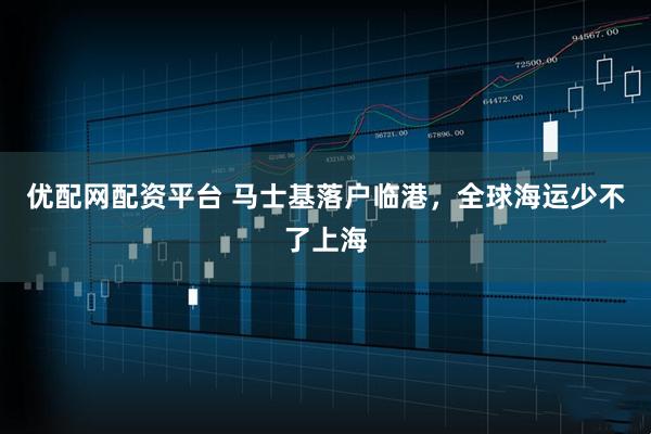 优配网配资平台 马士基落户临港，全球海运少不了上海