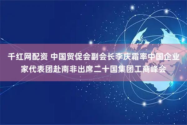 千红网配资 中国贸促会副会长李庆霜率中国企业家代表团赴南非出席二十国集团工商峰会