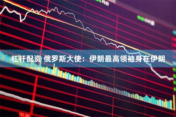 杠杆配资 俄罗斯大使：伊朗最高领袖身在伊朗