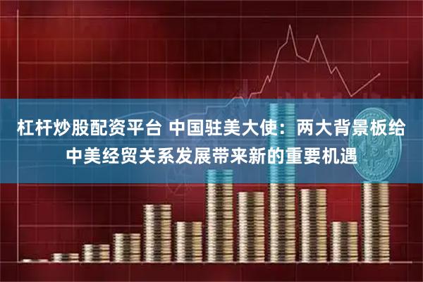 杠杆炒股配资平台 中国驻美大使：两大背景板给中美经贸关系发展带来新的重要机遇