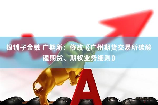 银铺子金融 广期所：修改《广州期货交易所碳酸锂期货、期权业务细则》