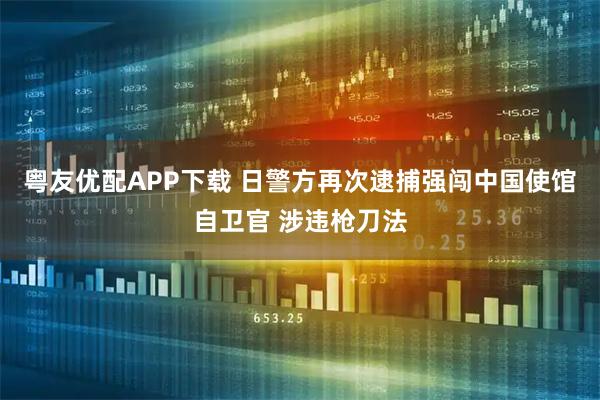 粤友优配APP下载 日警方再次逮捕强闯中国使馆自卫官 涉违枪刀法